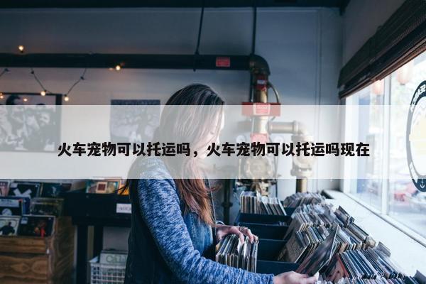 火车宠物可以托运吗，火车宠物可以托运吗现在