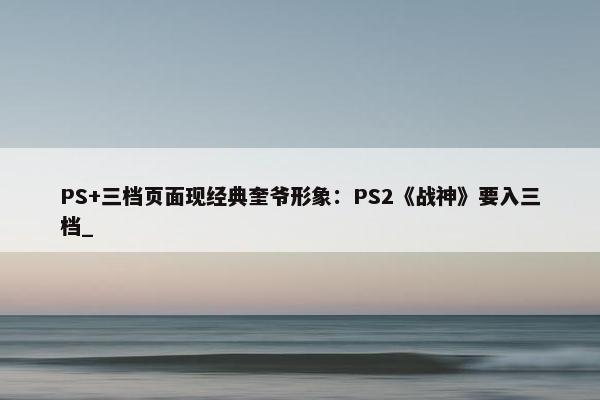 PS+三档页面现经典奎爷形象：PS2《战神》要入三档_