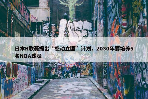 日本B联赛提出“感动立国”计划，2030年要培养5名NBA球员