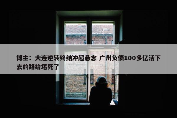 博主：大连逆转终结冲超悬念 广州负债100多亿活下去的路给堵死了