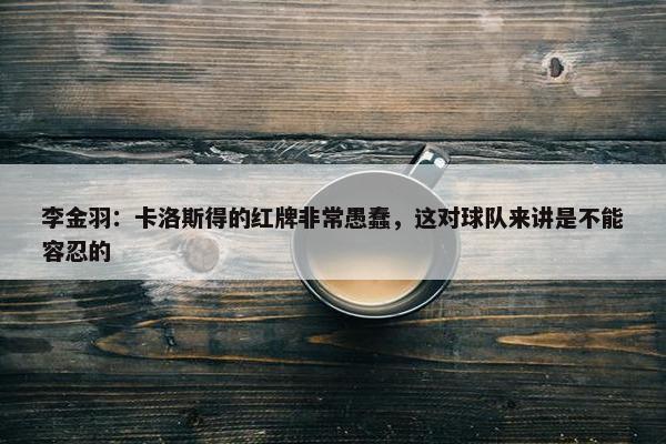 李金羽：卡洛斯得的红牌非常愚蠢，这对球队来讲是不能容忍的