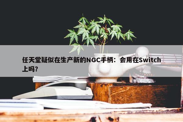 任天堂疑似在生产新的NGC手柄：会用在Switch上吗？