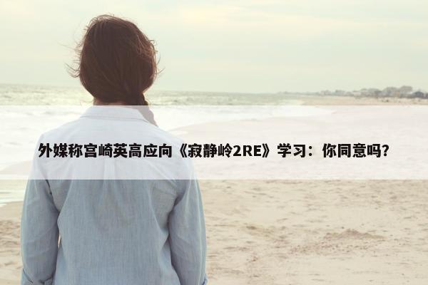 外媒称宫崎英高应向《寂静岭2RE》学习：你同意吗？