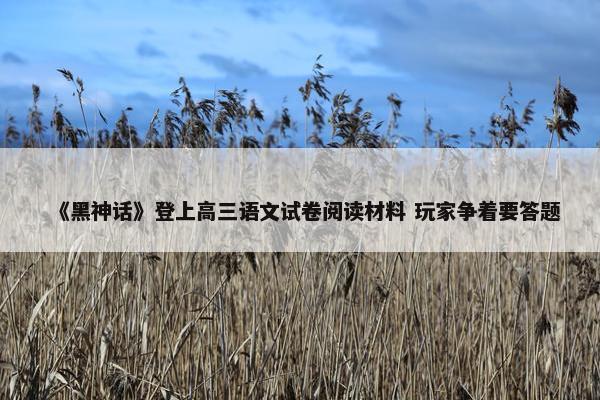 《黑神话》登上高三语文试卷阅读材料 玩家争着要答题