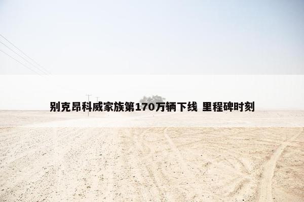 别克昂科威家族第170万辆下线 里程碑时刻