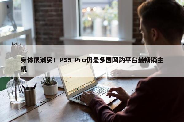 身体很诚实！PS5 Pro仍是多国网购平台最畅销主机