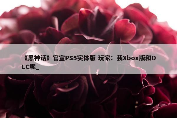 《黑神话》官宣PS5实体版 玩家：我Xbox版和DLC呢_