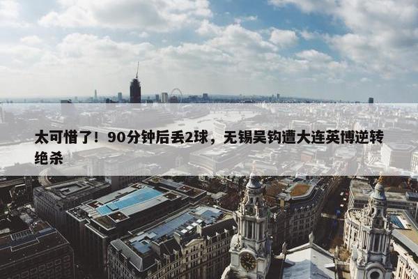 太可惜了！90分钟后丢2球，无锡吴钩遭大连英博逆转绝杀