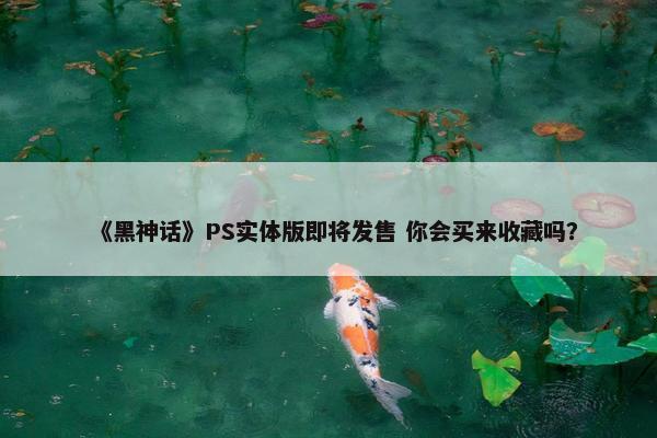 《黑神话》PS实体版即将发售 你会买来收藏吗？