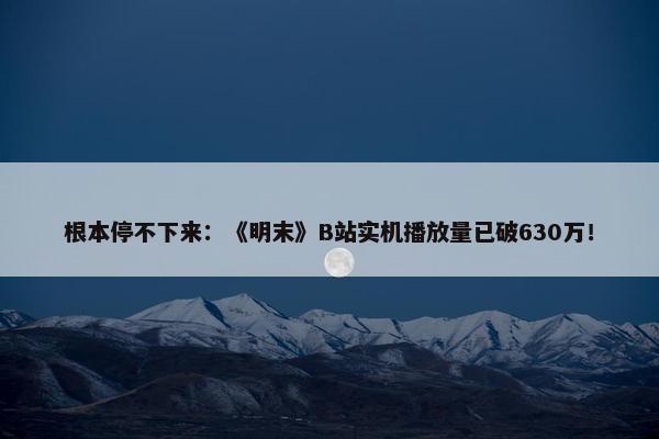 根本停不下来：《明末》B站实机播放量已破630万！