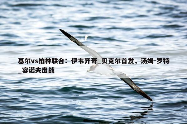 基尔vs柏林联合：伊韦齐奇_贝克尔首发，汤姆-罗特_容诺夫出战