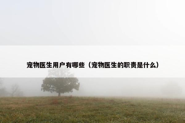 宠物医生用户有哪些（宠物医生的职责是什么）