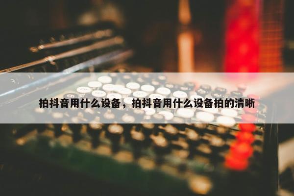 拍抖音用什么设备，拍抖音用什么设备拍的清晰