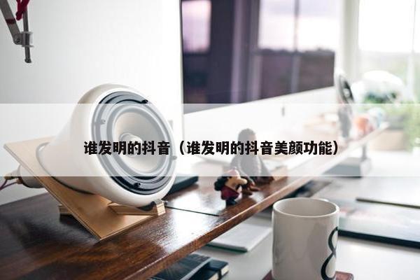 谁发明的抖音（谁发明的抖音美颜功能）