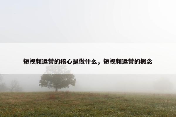 短视频运营的核心是做什么，短视频运营的概念