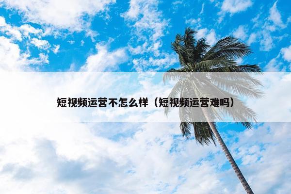 短视频运营不怎么样（短视频运营难吗）