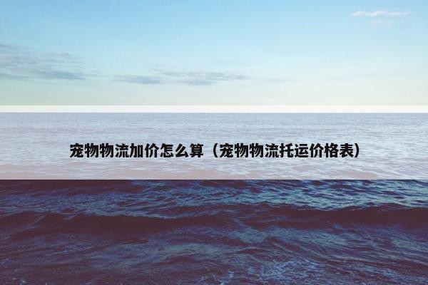 宠物物流加价怎么算（宠物物流托运价格表）