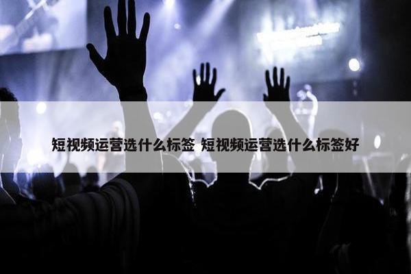 短视频运营选什么标签 短视频运营选什么标签好