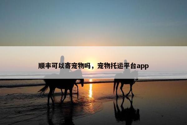 顺丰可以寄宠物吗，宠物托运平台app