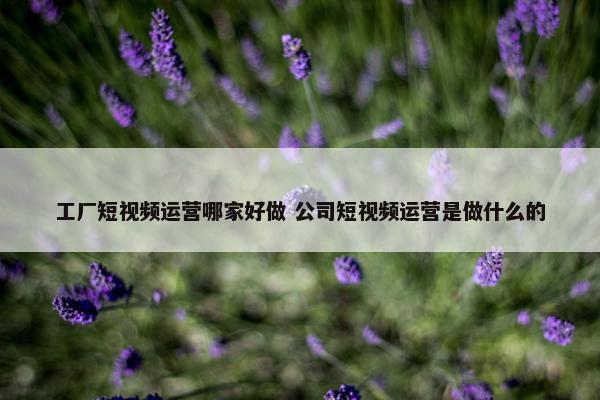 工厂短视频运营哪家好做 公司短视频运营是做什么的