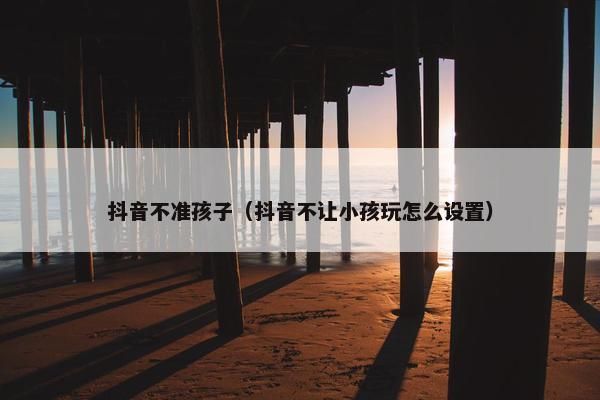 抖音不准孩子（抖音不让小孩玩怎么设置）