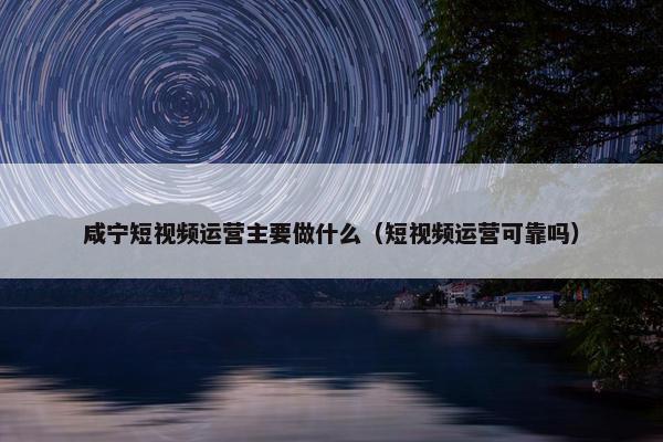 咸宁短视频运营主要做什么（短视频运营可靠吗）