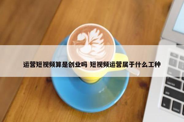 运营短视频算是创业吗 短视频运营属于什么工种