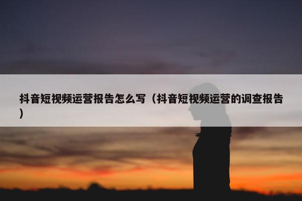 抖音短视频运营报告怎么写（抖音短视频运营的调查报告）